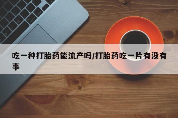 打胎药联系微信吃一种打胎药能流产吗/打胎药吃一片有没有事