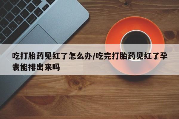 打胎药联系微信吃打胎药见红了怎么办/吃完打胎药见红了孕囊能排出来吗
