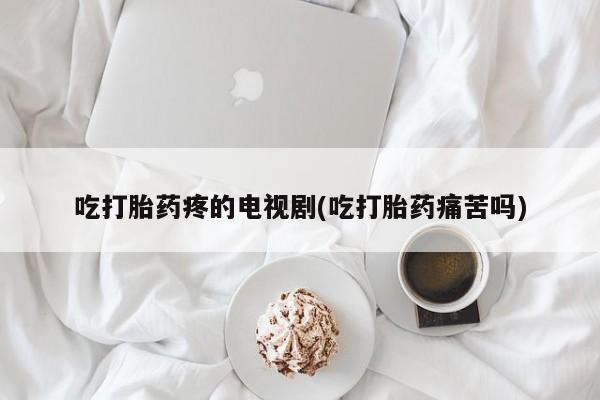 打胎药联系微信吃打胎药疼的电视剧(吃打胎药痛苦吗)