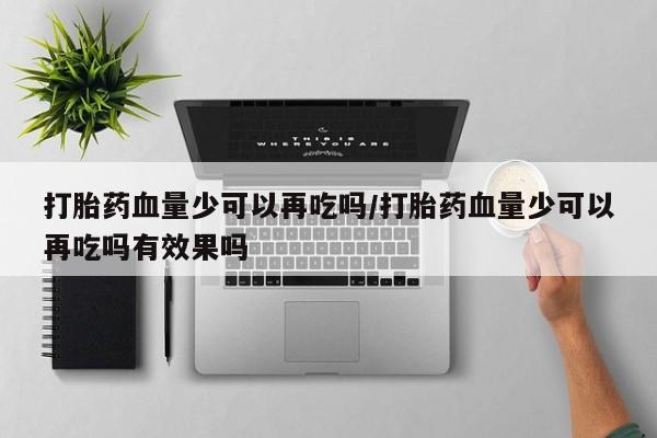 打胎药联系微信打胎药血量少可以再吃吗/打胎药血量少可以再吃吗有效果吗