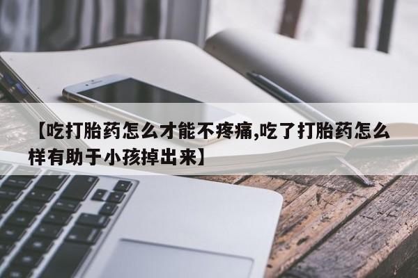 打胎药联系微信【吃打胎药怎么才能不疼痛,吃了打胎药怎么样有助于小孩掉出来】