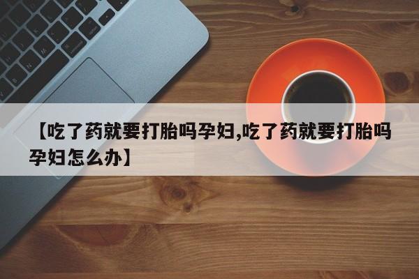 打胎药联系微信【吃了药就要打胎吗孕妇,吃了药就要打胎吗孕妇怎么办】