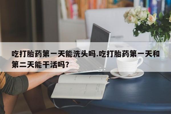 打胎药联系微信吃打胎药第一天能洗头吗.吃打胎药第一天和第二天能干活吗？