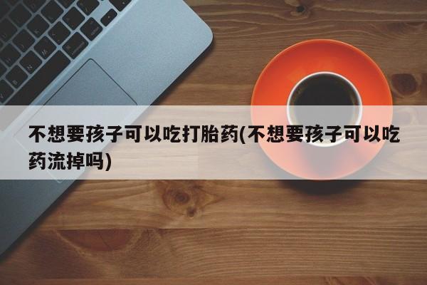 打胎药联系微信不想要孩子可以吃打胎药(不想要孩子可以吃药流掉吗)