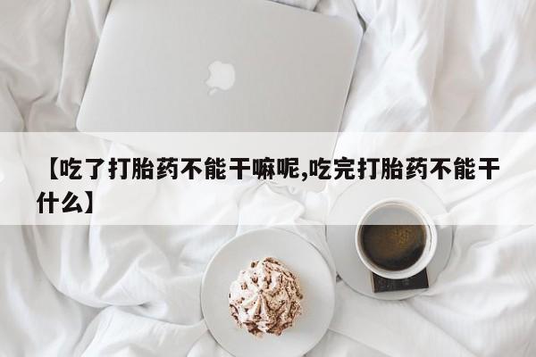 打胎药联系微信【吃了打胎药不能干嘛呢,吃完打胎药不能干什么】