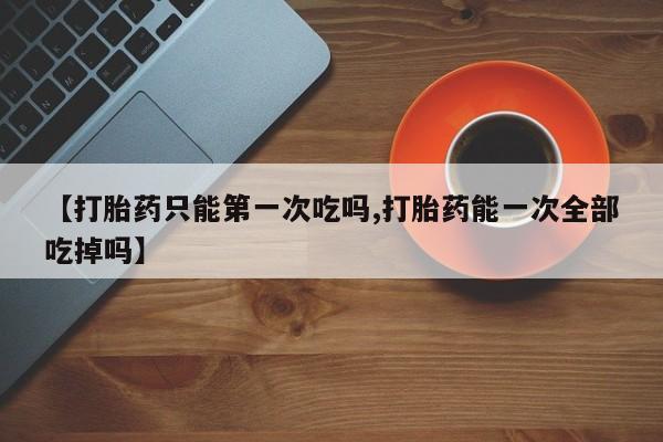 打胎药联系微信【打胎药只能第一次吃吗,打胎药能一次全部吃掉吗】