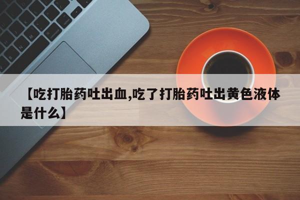 打胎药联系微信【吃打胎药吐出血,吃了打胎药吐出黄色液体是什么】
