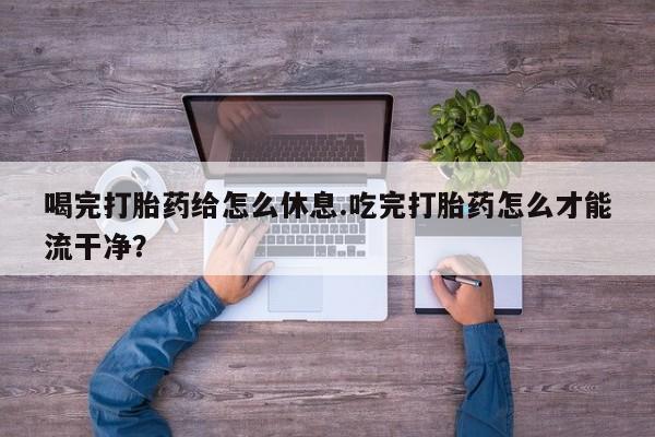 打胎药联系微信喝完打胎药给怎么休息.吃完打胎药怎么才能流干净？