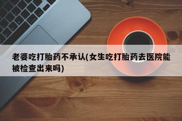 打胎药联系微信老婆吃打胎药不承认(女生吃打胎药去医院能被检查出来吗)