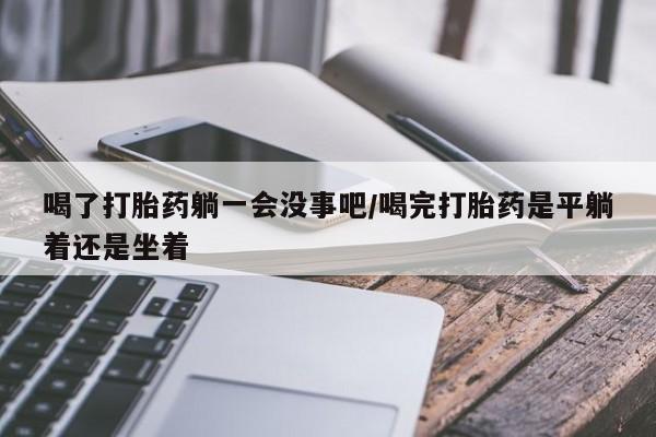 打胎药联系微信喝了打胎药躺一会没事吧/喝完打胎药是平躺着还是坐着