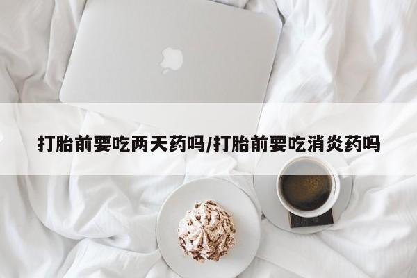 打胎药联系微信打胎前要吃两天药吗/打胎前要吃消炎药吗
