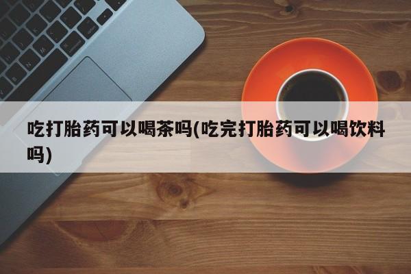 打胎药联系微信吃打胎药可以喝茶吗(吃完打胎药可以喝饮料吗)