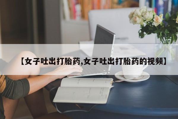 打胎药联系微信【女子吐出打胎药,女子吐出打胎药的视频】
