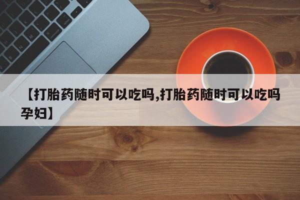 打胎药联系微信【打胎药随时可以吃吗,打胎药随时可以吃吗孕妇】