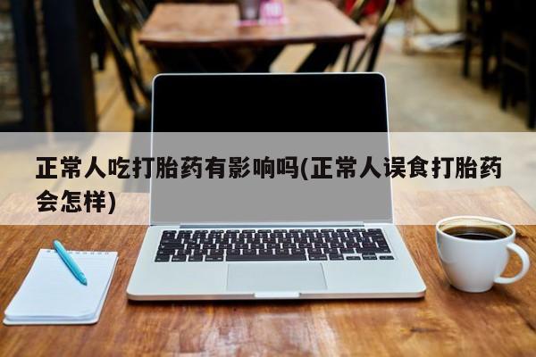 打胎药联系微信正常人吃打胎药有影响吗(正常人误食打胎药会怎样)