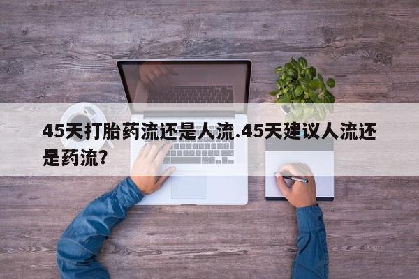 打胎药联系微信45天打胎药流还是人流.45天建议人流还是药流？