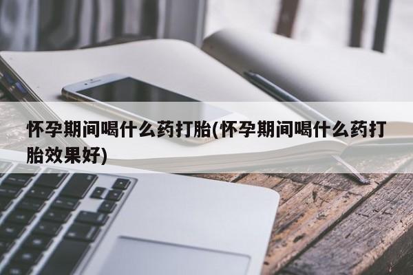 打胎药联系微信怀孕期间喝什么药打胎(怀孕期间喝什么药打胎效果好)