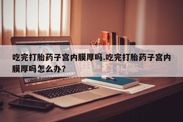 打胎药联系微信吃完打胎药子宫内膜厚吗.吃完打胎药子宫内膜厚吗怎么办？