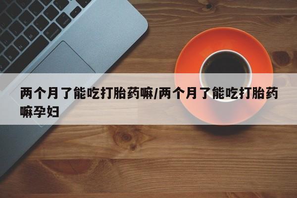 打胎药联系微信两个月了能吃打胎药嘛/两个月了能吃打胎药嘛孕妇
