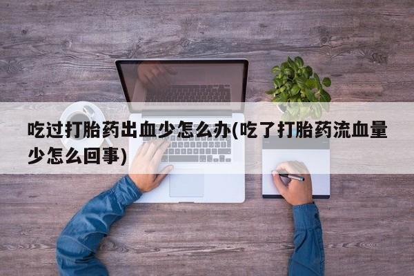打胎药联系微信吃过打胎药出血少怎么办(吃了打胎药流血量少怎么回事)