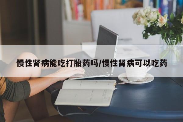 打胎药联系微信慢性肾病能吃打胎药吗/慢性肾病可以吃药