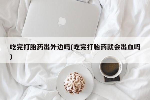 打胎药联系微信吃完打胎药出外边吗(吃完打胎药就会出血吗)