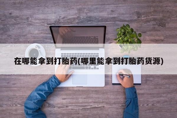 打胎药联系微信在哪能拿到打胎药(哪里能拿到打胎药货源)