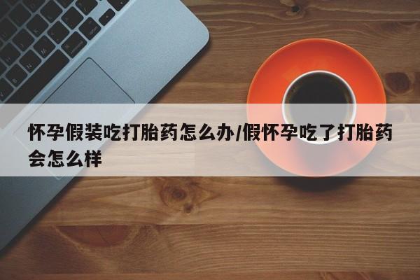 打胎药联系微信怀孕假装吃打胎药怎么办/假怀孕吃了打胎药会怎么样