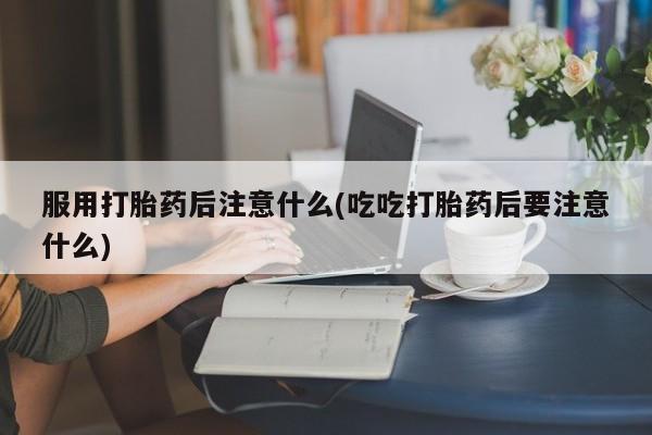 打胎药联系微信服用打胎药后注意什么(吃吃打胎药后要注意什么)