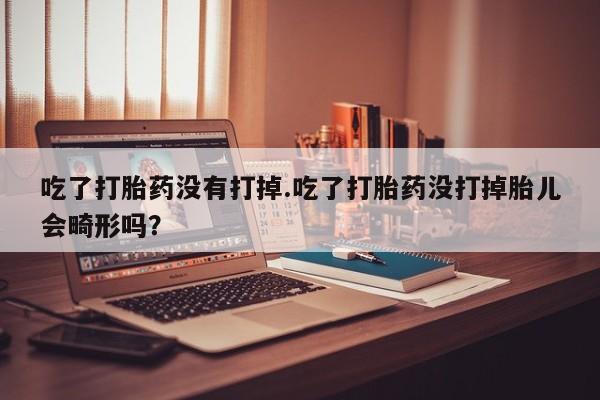 打胎药联系微信吃了打胎药没有打掉.吃了打胎药没打掉胎儿会畸形吗？