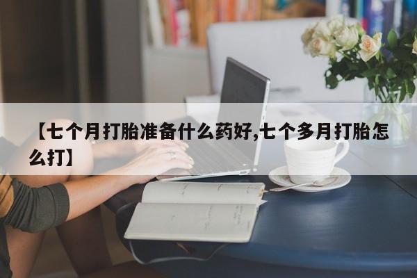 打胎药联系微信【七个月打胎准备什么药好,七个多月打胎怎么打】