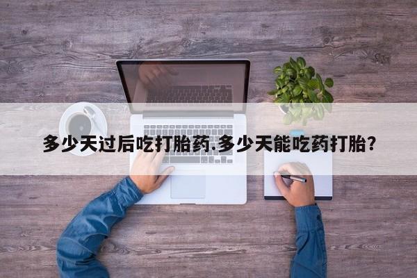 打胎药联系微信多少天过后吃打胎药.多少天能吃药打胎？