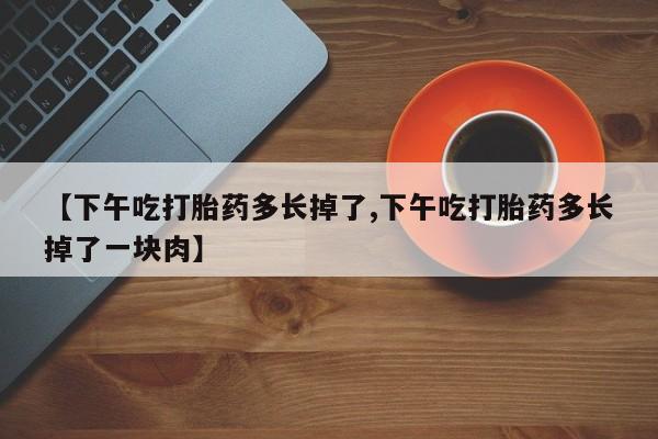 打胎药联系微信【下午吃打胎药多长掉了,下午吃打胎药多长掉了一块肉】