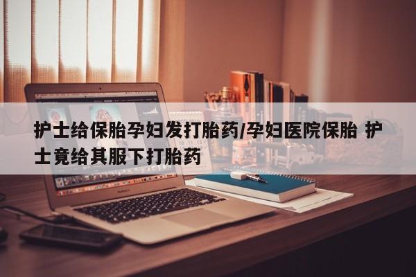 打胎药联系微信护士给保胎孕妇发打胎药/孕妇医院保胎 护士竟给其服下打胎药
