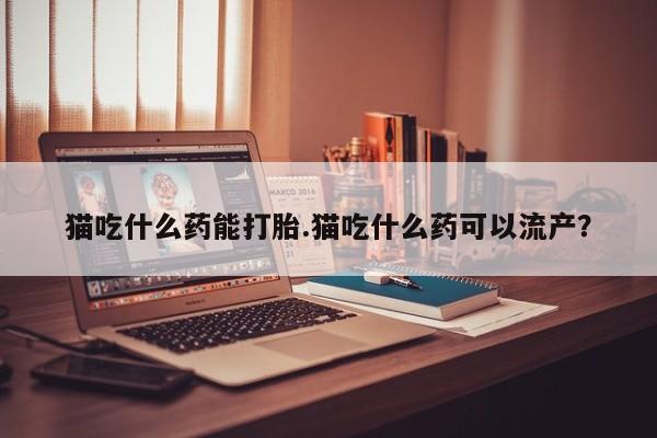 打胎药联系微信猫吃什么药能打胎.猫吃什么药可以流产？