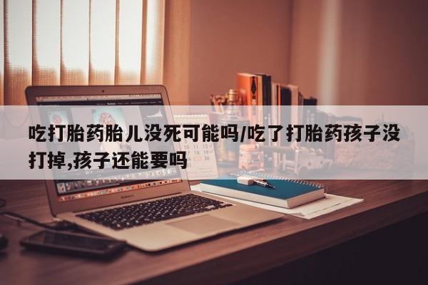 打胎药联系微信吃打胎药胎儿没死可能吗/吃了打胎药孩子没打掉,孩子还能要吗