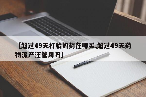 打胎药联系微信【超过49天打胎的药在哪买,超过49天药物流产还管用吗】