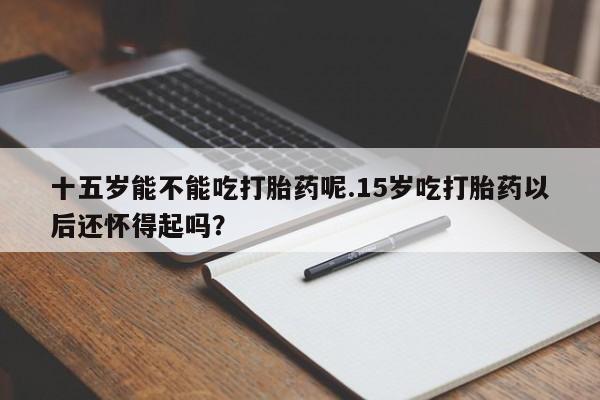 打胎药联系微信十五岁能不能吃打胎药呢.15岁吃打胎药以后还怀得起吗？