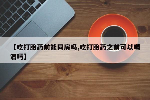 打胎药联系微信【吃打胎药前能同房吗,吃打胎药之前可以喝酒吗】