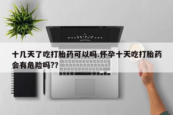 打胎药联系微信十几天了吃打胎药可以吗.怀孕十天吃打胎药会有危险吗?？
