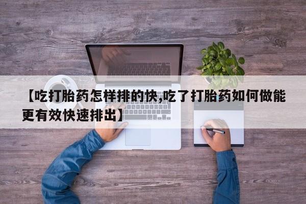 打胎药联系微信【吃打胎药怎样排的快,吃了打胎药如何做能更有效快速排出】