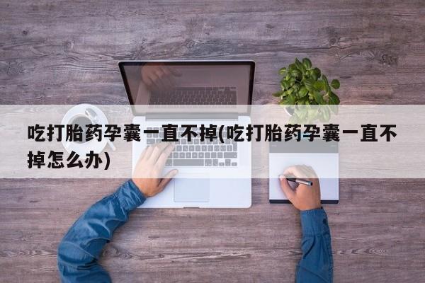 打胎药联系微信吃打胎药孕囊一直不掉(吃打胎药孕囊一直不掉怎么办)