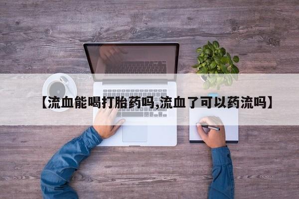 打胎药联系微信【流血能喝打胎药吗,流血了可以药流吗】