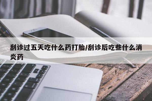 打胎药联系微信刮诊过五天吃什么药打胎/刮诊后吃些什么消炎药