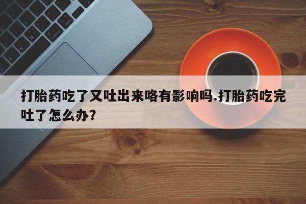 打胎药联系微信打胎药吃了又吐出来咯有影响吗.打胎药吃完吐了怎么办？