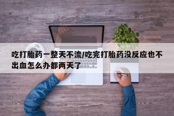 打胎药联系微信吃打胎药一整天不流/吃完打胎药没反应也不出血怎么办都两天了