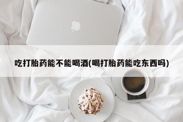 打胎药联系微信吃打胎药能不能喝酒(喝打胎药能吃东西吗)