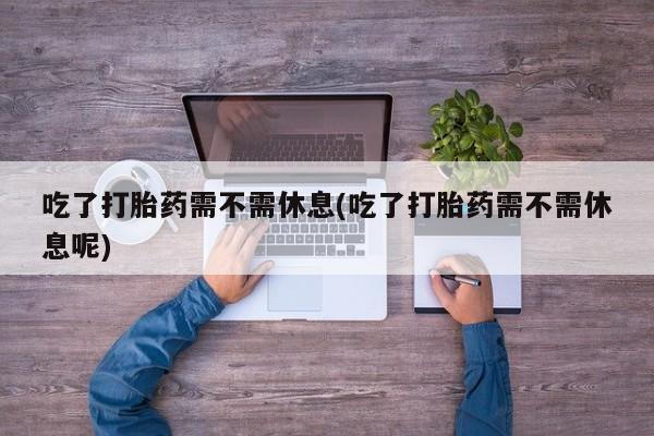 打胎药联系微信吃了打胎药需不需休息(吃了打胎药需不需休息呢)