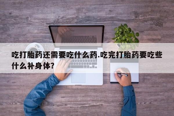 打胎药联系微信吃打胎药还需要吃什么药.吃完打胎药要吃些什么补身体？