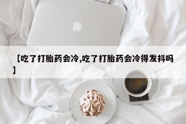 打胎药联系微信【吃了打胎药会冷,吃了打胎药会冷得发抖吗】